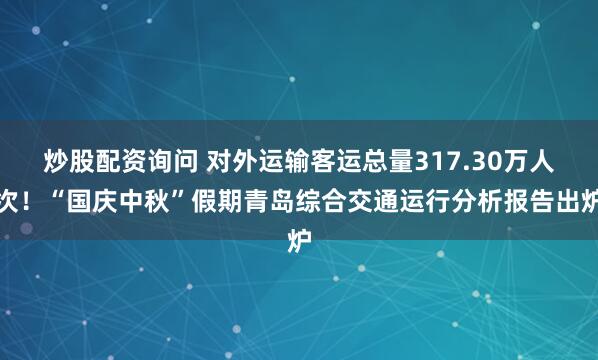 炒股配资询问 对外运输客运总量317.30万人次！“国庆中秋”假期青岛综合交通运行分析报告出炉