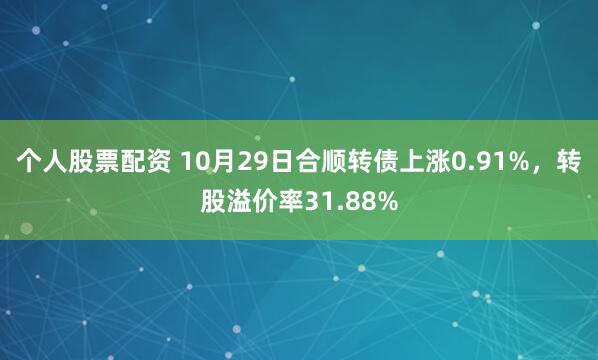 个人股票配资 10月29日合顺转债上涨0.91%，转股溢价率31.88%