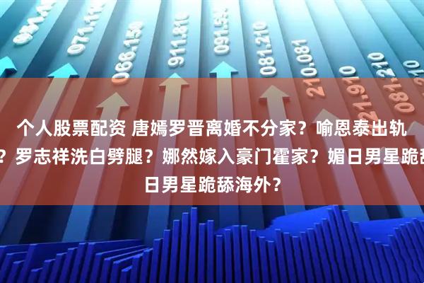 个人股票配资 唐嫣罗晋离婚不分家？喻恩泰出轨女律师？罗志祥洗白劈腿？娜然嫁入豪门霍家？媚日男星跪舔海外？