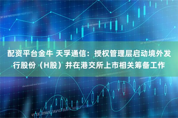 配资平台金牛 天孚通信：授权管理层启动境外发行股份（H股）并在港交所上市相关筹备工作