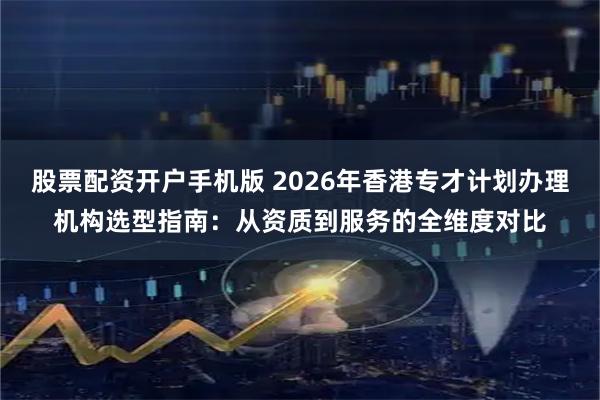股票配资开户手机版 2026年香港专才计划办理机构选型指南：从资质到服务的全维度对比