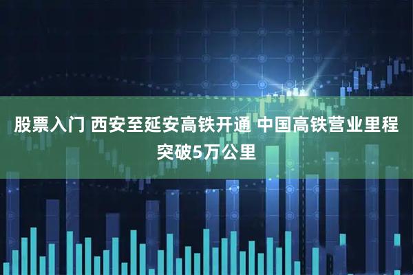 股票入门 西安至延安高铁开通 中国高铁营业里程突破5万公里