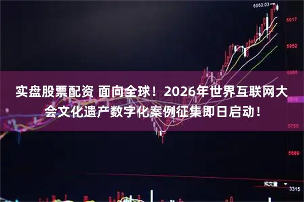 实盘股票配资 面向全球!2026年世界互联网大会文化遗产数字化案例征集即日启动!