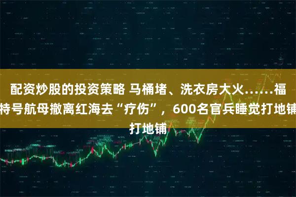 配资炒股的投资策略 马桶堵、洗衣房大火……福特号航母撤离红海去“疗伤”，600名官兵睡觉打地铺