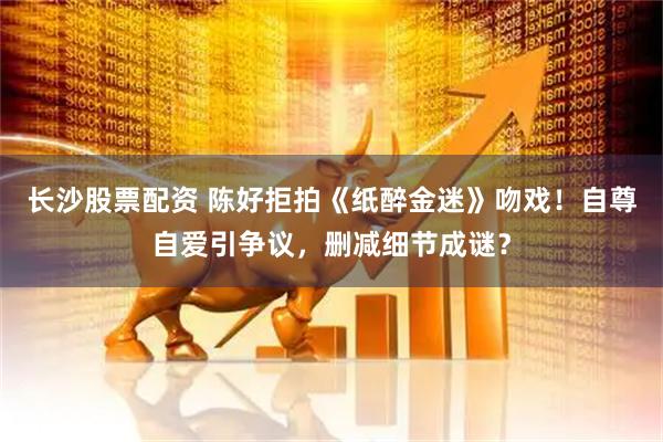 长沙股票配资 陈好拒拍《纸醉金迷》吻戏!自尊自爱引争议,删减细节成谜?