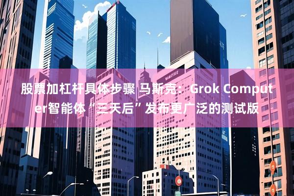 股票加杠杆具体步骤 马斯克:Grok Computer智能体“三天后”发布更广泛的测试版