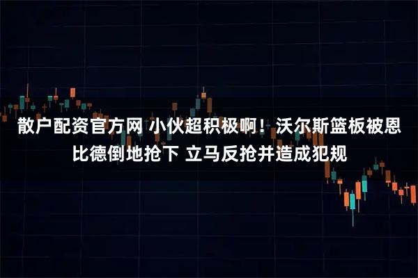 散户配资官方网 小伙超积极啊！沃尔斯篮板被恩比德倒地抢下 立马反抢并造成犯规
