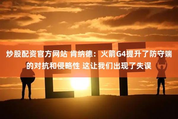 炒股配资官方网站 肯纳德：火箭G4提升了防守端的对抗和侵略性 这让我们出现了失误