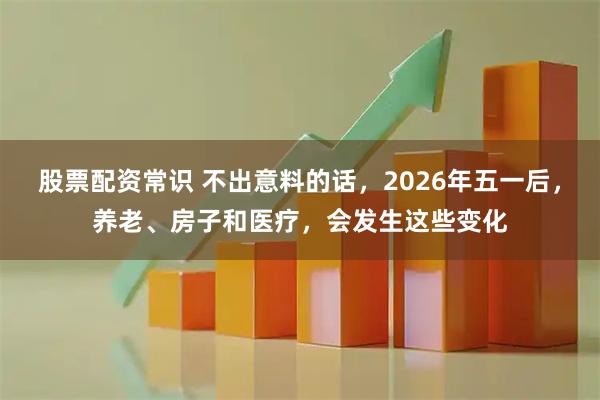 股票配资常识 不出意料的话，2026年五一后，养老、房子和医疗，会发生这些变化