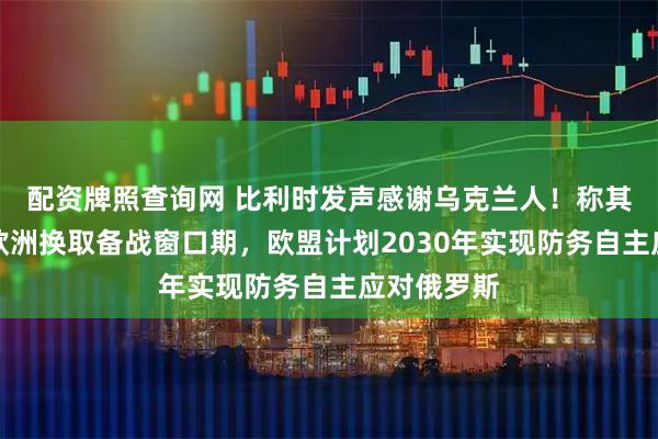 配资牌照查询网 比利时发声感谢乌克兰人！称其用生命为欧洲换取备战窗口期，欧盟计划2030年实现防务自主应对俄罗斯