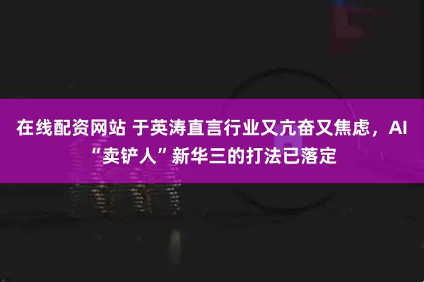 在线配资网站 于英涛直言行业又亢奋又焦虑，AI“卖铲人”新华三的打法已落定