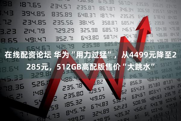 在线配资论坛 华为“用力过猛”，从4499元降至2285元，512GB高配版售价“大跳水”