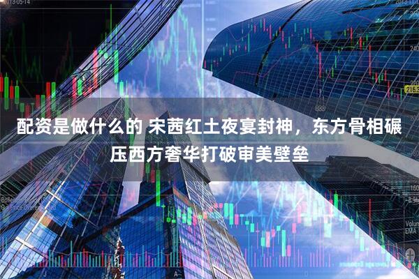配资是做什么的 宋茜红土夜宴封神，东方骨相碾压西方奢华打破审美壁垒